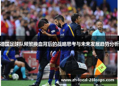 德国足球队频繁换血背后的战略思考与未来发展趋势分析 德国足球队频繁换血背后的战略思考与未来发展趋势分析