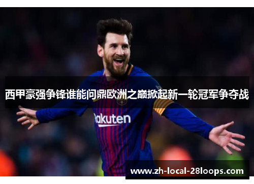 西甲豪强争锋谁能问鼎欧洲之巅掀起新一轮冠军争夺战