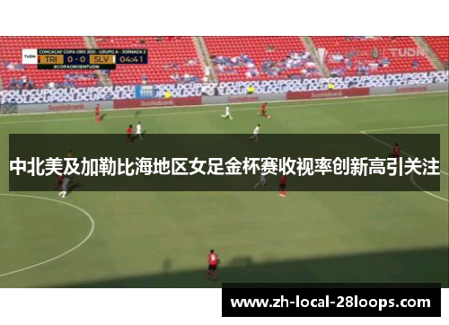 中北美及加勒比海地区女足金杯赛收视率创新高引关注 中北美及加勒比海地区女足金杯赛收视率创新高引关注